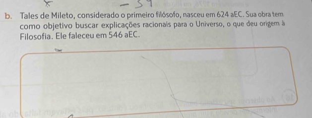 Tales de Mileto, considerado o primeiro filósofo, nasceu em 624 aEC. Sua obra tem 
como objetivo buscar explicações racionais para o Universo, o que deu origem à 
Filosofia. Ele faleceu em 546 aEC.