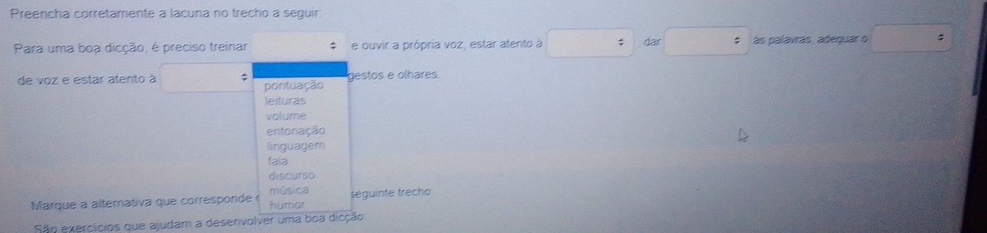 Preencha corretamente a lacuna no trecho a sequir:
Para uma boa dicção, é preciso treinar e ouvir a própria voz, estar atento à dar ás palavras, adequar o
de voz e estar atento à gestos e olhares.
pontuação
leituras
volume
entonação
linguagem
fala
discurso
música
Marque a alternativa que corresponde humor seguinte trecho
São exercícios que ajudam a desenvolver uma boa dicção: