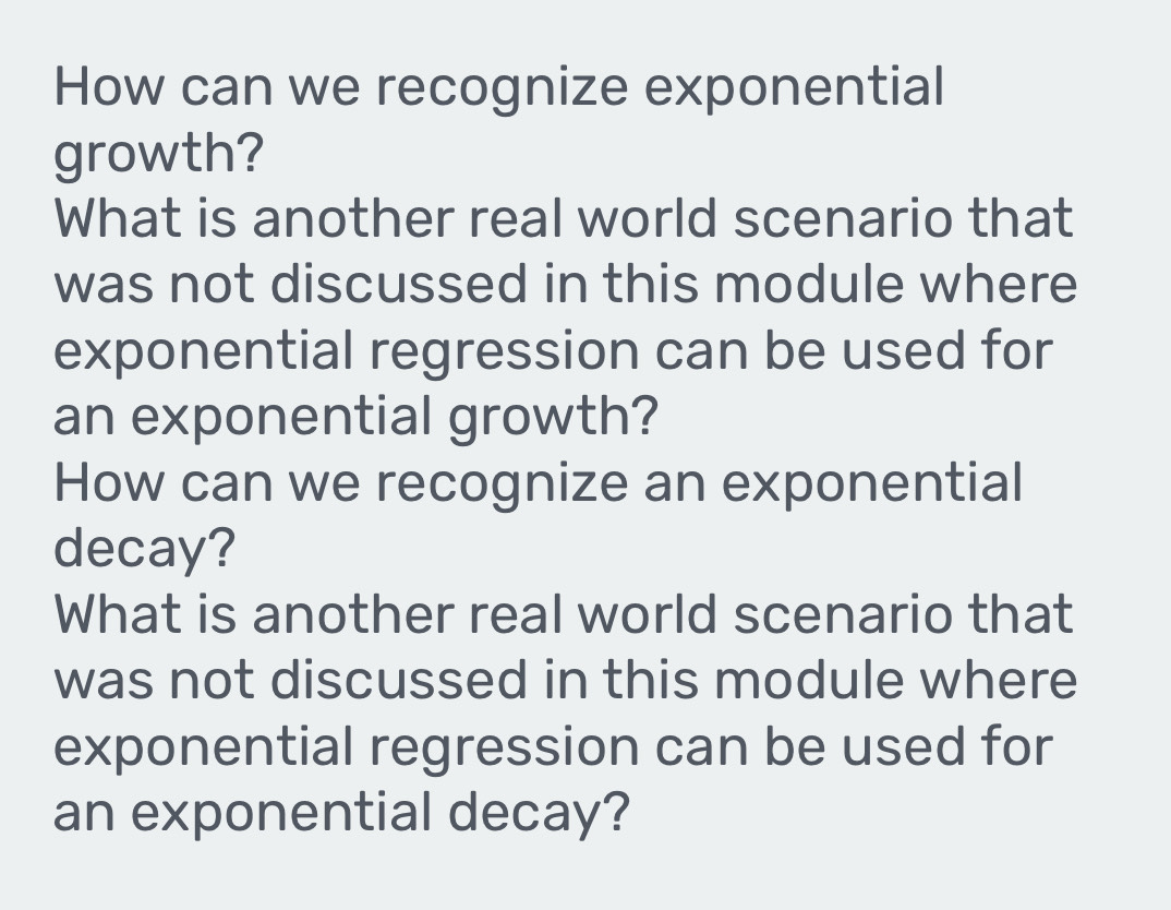 How can we recognize exponential 
growth? 
What is another real world scenario that 
was not discussed in this module where 
exponential regression can be used for 
an exponential growth? 
How can we recognize an exponential 
decay? 
What is another real world scenario that 
was not discussed in this module where 
exponential regression can be used for 
an exponential decay?