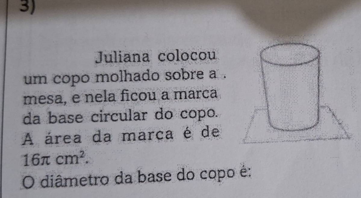 Juliana colocou 
um copo molhado sobre a . 
mesa, e nela ficou a marca 
da base circular do copo. 
A área da marca é de
16π cm^2. 
O diâmetro da base do copo é: