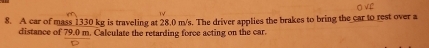 A car of mass 1330 kg is traveling at 28.0 m/s. The driver applies the brakes to bring the car to rest over a 
distance of 79.0 m. Calculate the retarding force acting on the car.