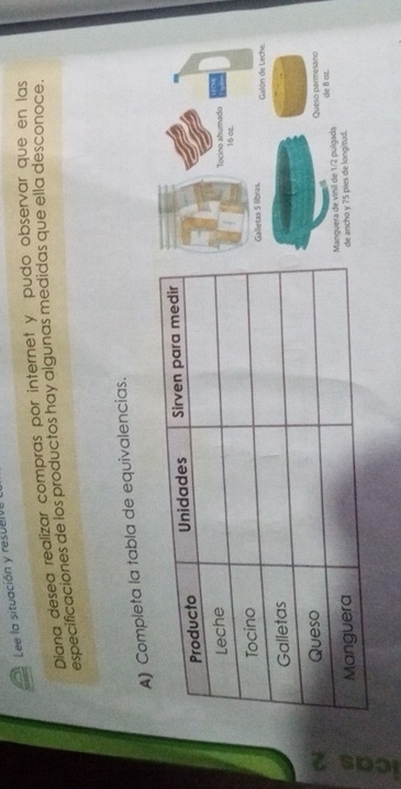 Lee la situación y resucive 
Diana desea realizar compras por internet y pudo observar que en las 
especificaciones de los productos hay algunas medidas que ella desconoce. 
A) Completa la tabla de equivalencias. 
Tocino ahumado 16 ot. 
alletas S libras. Galón de Leche. 
Queso parmesano 
de B oz. 
gguera de vinil de 1/2 pulgada 
ancho y 75 pies de longitud.