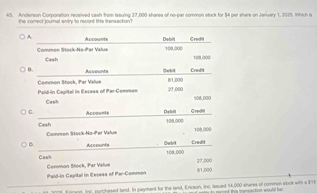 Anderson Corporation received cash from issuing 27,000 shares of no-par common stock for $4 per share on January 1, 2025. Which is 
the correct journal entry to record this transaction? 
A. 
Accounts Debit Credit 
Common Stock-No-Par Value 108,000
Cash 108,000
B. Debit Credit 
Accounts 
Common Stock, Par Value 81,000
Paid-in Capital in Excess of Par-Common 27,000
Cash 108,000
C、 Accounts Debit Credit 
Cash 108,000
Common Stock-No-Par Value 108,000
D. Debit Credit 
Accounts
108,000
Cash
27,000
Common Stock, Par Value
81,000
Paid-in Capital in Excess of Par-Common 
2025 Ericson. Inc. purchased land. In payment for the land, Ericson, Inc. issued 14,000 shares of common stock with a $15
nter to record this transaction would be: