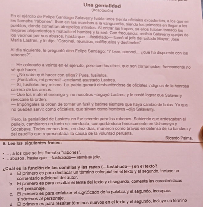 Una genialidad
(Adaptación)
En el ejército de Felipe Santia go Salaverry había unos treinta oficiales excedentes, a los que se
les llamaba "rabones". Iban em las marchas a la vanguardia, siendo los primeros en llegar a los
pueblos, donde cometian atro pellos infinitos. Al entrar las tropas, ya ellos habían tomado los
mejores alojamientos y matadio el hambre y la sed. Con frecuencia, recibia Salaverry quejas de
los vecinos por sus abusos, hasta que —fastidiado— llamó al jefe del Estado Mayor, José
María Lastres, y le dijo: "Coronel, reúnalos, califiquelos y destinelos”.
Al dia siguiente, le preguntó dion Felipe Santiago: "Y bien, coronel... ¿qué ha dispuesto con los
rabones?".
— He colocado a veinte en el ejército, pero con los otros, que son corrompidos, francamente no
sé qué hacer.
— ¿No sabe qué hacer con ellos? Pues, fusílelos.
— ¡Fusilarlos, mi general! --exiclamó asustado Lastres.
— Si, fusílelos hoy mismo. La patria ganará deshaciéndose de oficiales indignos de la honrosa
carrera de las armas.
— Que los mate el enemigo y no nosotros -arguyó Lastres, y le costó lograr que Salaverry
revocase la orden.
— Impóngales la orden de torar un fusil y batirse siempre que haya cambio de balas. Ya que
no pueden servir como oficiales, que sirvan como hombres-dijo Salaverry.
Pero, la genialidad de Lastres no fue secreto para los rabones. Sabiendo que arriesgaban el
pellejo, cambiaron un tanto su conducta, comportándose heroicamente en Uchumayo y
Socabaya. Todos menos tres en diez días, murieron como bravos en defensa de su bandera y
del caudillo que representaba la causa de la voluntad peruana.
Ricardo Palma.
6. Lee las siguientes frases:
..., a los que se les llamaba "rabones".
abusos, hasta que —fastidiado— Namó al jefe...
¿Cuál es la función de las comillas y las rayas (—fastidiado—) en el texto?
a. El primero es para destacar un término coloquial en el texto y el segundo, incluye un
comentario adicional del autor.
b. El primero es para resaltar el tema del texto y el segundo, comenta las características
del personaje.
c. El primero es para enfatizar el significado de la palabra y el segundo, incorpora
sinónimos al personaje.
d. El primero es para resaltar términos nuevos en el texto y el segundo, incluye un término