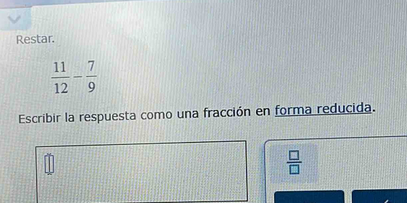 Restar.
 11/12 - 7/9 
Escribir la respuesta como una fracción en forma reducida.
 □ /□  