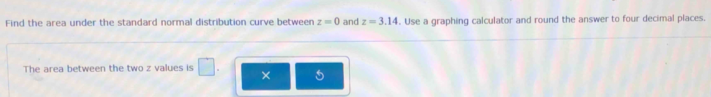 Find the area under the standard normal distribution curve between z=0 and z=3.14. Use a graphing calculator and round the answer to four decimal places. 
The area between the two z values is □ . ×