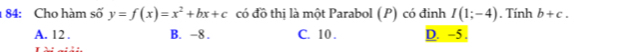 1 84: Cho hàm số y=f(x)=x^2+bx+c có đồ thị là một Parabol (P) có đinh I(1;-4). Tính b+c.
A. 12. B. -8. C. 10. D. ~5.