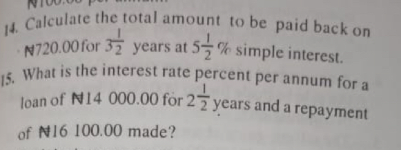 Calculate the total amount to be paid back on
N720.00 for 3 1/2  years at 5 1/2 % simple interest. 
15. What is the interest rate percent per annum for a 
. 
loan of N14 000.00 for 2 1/2  years and a repayment^1/2 
of N16 100.00 made?