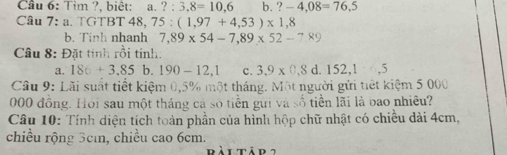 Cầâu 6: Tìm ?, biệt: 1. ?:3,8=10,6 b. ?-4,08=76,5
Câu 7: a. TGTBT 48, 75:(1,97+4,53)* 1,8
b. Tinh nhanh 7,89* 54-7,89* 52-7,89
Câu 8: Đặt tinh rồi tính:
a. 186+3,85 b. 190-12,1 c. 3,9* 0,8d.152, 1.6,5
Cầu 9: Lãi suất tiết kiệm 0,5% một tháng. Một người gửi tiết kiệm 5 000
000 đồng. Hỏi sau một tháng cả số tiền gưi và số tiền lãi là bao nhiêu?
Câu 10: Tính diện tích toàn phần của hình hộp chữ nhật có chiều dài 4cm,
chiều rộng 3cı, chiều cao 6cm.
rài tập 2