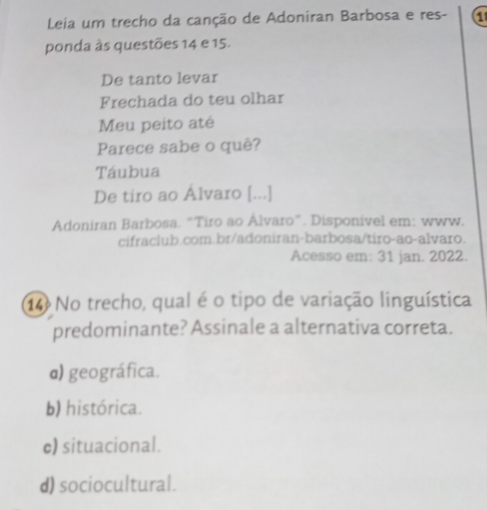 Leia um trecho da canção de Adoniran Barbosa e res- a
ponda às questões 14 e 15.
De tanto levar
Frechada do teu olhar
Meu peito até
Parece sabe o quê?
Táubua
De tiro ao Álvaro [...]
Adoniran Barbosa. “Tiro ao Alvaro”. Disponível em: www.
cifraclub.com.br/adoniran-barbosa/tiro-ao-alvaro.
Acesso em: 31 jan. 2022.
14 No trecho, qual é o tipo de variação linguística
predominante? Assinale a alternativa correta.
α) geográfica.
b) histórica.
c) situacional.
d) sociocultural.