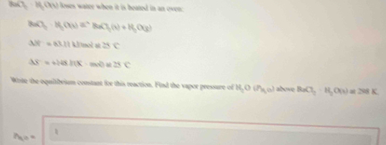 U_0=I_0(G loses water when it is heated in an oven: 
BaO_2· H_2(a_3)= NaCl_2(g(x)+H_2O(g)
Delta H=a3.11kJmole≌ c
△ S=+248.I(X-mx)≌ 28C
Write the equilibrium constant for this reaction. Find the vapor pressure of H_2O(H_lg o) above BaCl_2· H_2O(s)at298K
Mo =
□