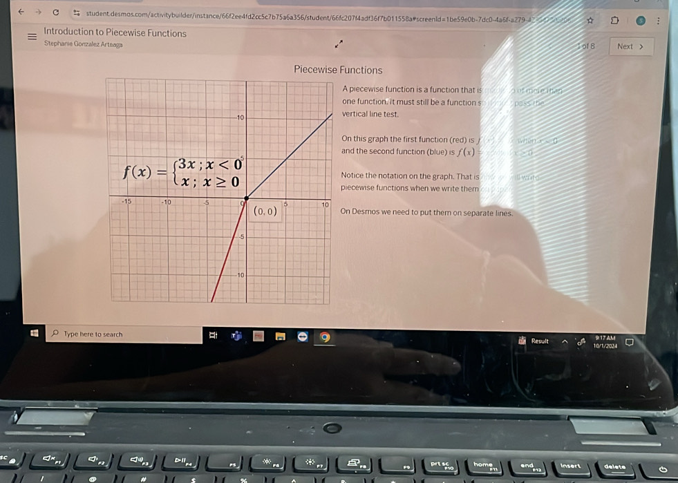 Introduction to Piecewise Functions Next >
Stephanie Gonzalez Arteaga 1 of 8
Piecewise Functions
A piecewise function is a function that is   of mere tnan
one function. It must still be a function s  pass the
vertical line test.
On this graph the first function (red) is / when  (
and the second function (blue) is f(x)
Notice the notation on the graph. That is        
piecewise functions when we write them
On Desmos we need to put them on separate lines.
Type here to search 10/1/2024
sult 917 4M
*
prtaho  h om insert delete 6