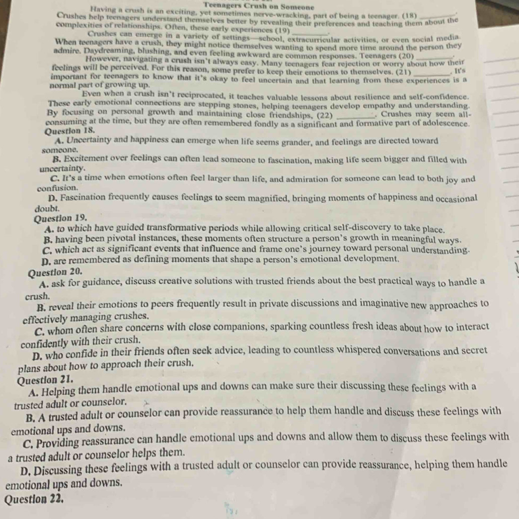 Teenagers Crush on Someone
Having a crush is an exciting, yet sometimes nerve-wracking, part of being a teenager. (18) .
Crushes help teenagers understand themselves better by revealing their preferences and teaching them about the
complexities of relationships. Often, these early experiences (19) _.
Crushes can emerge in a variety of settings—school, extracurricular activities, or even social media
When teenagers have a crush, they might notice themselves wanting to spend more time around the person they
admire. Daydreaming, blushing, and even feeling awkward are common responses. Teenagers (20) _.
However, navigating a crush isn’t always easy. Many teenagers fear rejection or worry about how theif
feelings will be perceived. For this reason, some prefer to keep their emotions to themselves. (21) _. It's
important for teenagers to know that it’s okay to feel uncertain and that learning from these experiences is a
normal part of growing up.
Even when a crush isn’t reciprocated, it teaches valuable lessons about resilience and self-confidence.
These early emotional connections are stepping stones, helping teenagers develop empathy and understanding.
By focusing on personal growth and maintaining close friendships, (22) _. Crushes may seem all-
consuming at the time, but they are often remembered fondly as a significant and formative part of adolescence.
Question 18.
A. Uncertainty and happiness can emerge when life seems grander, and feelings are directed toward
someone.
B. Excitement over feelings can often lead someone to fascination, making life seem bigger and filled with
uncertainty.
C. It’s a time when emotions often feel larger than life, and admiration for someone can lead to both joy and
confusion.
D. Fascination frequently causes feelings to seem magnified, bringing moments of happiness and occasional
doubt.
Question 19.
A. to which have guided transformative periods while allowing critical self-discovery to take place.
B. having been pivotal instances, these moments often structure a person’s growth in meaningful ways.
C. which act as significant events that influence and frame one’s journey toward personal understanding.
D. are remembered as defining moments that shape a person’s emotional development.
Question 20.
A. ask for guidance, discuss creative solutions with trusted friends about the best practical ways to handle a
crush.
B. reveal their emotions to peers frequently result in private discussions and imaginative new approaches to
effectively managing crushes.
C. whom often share concerns with close companions, sparking countless fresh ideas about how to interact
confidently with their crush.
D. who confide in their friends often seek advice, leading to countless whispered conversations and secret
plans about how to approach their crush.
Question 21.
A. Helping them handle emotional ups and downs can make sure their discussing these feelings with a
trusted adult or counselor.
B. A trusted adult or counselor can provide reassurance to help them handle and discuss these feelings with
emotional ups and downs.
C. Providing reassurance can handle emotional ups and downs and allow them to discuss these feelings with
a trusted adult or counselor helps them.
D. Discussing these feelings with a trusted adult or counselor can provide reassurance, helping them handle
emotional ups and downs.
Question 22.