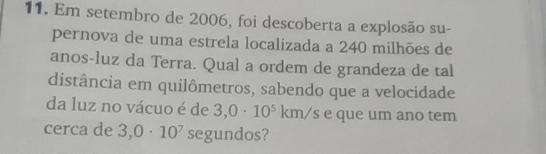 Em setembro de 2006, foi descoberta a explosão su- 
pernova de uma estrela localizada a 240 milhões de 
anos-luz da Terra. Qual a ordem de grandeza de tal 
distância em quilômetros, sabendo que a velocidade 
da luz no vácuo é de 3,0· 10^5km/s e que um ano tem 
cerca de 3,0· 10^7 segundos?