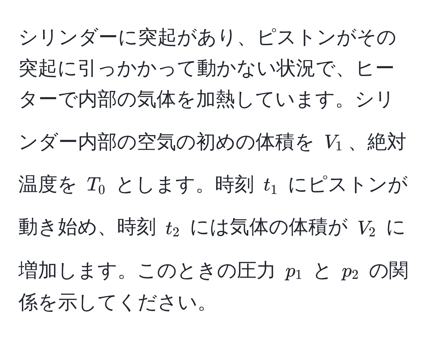 シリンダーに突起があり、ピストンがその突起に引っかかって動かない状況で、ヒーターで内部の気体を加熱しています。シリンダー内部の空気の初めの体積を $V_1$、絶対温度を $T_0$ とします。時刻 $t_1$ にピストンが動き始め、時刻 $t_2$ には気体の体積が $V_2$ に増加します。このときの圧力 $p_1$ と $p_2$ の関係を示してください。