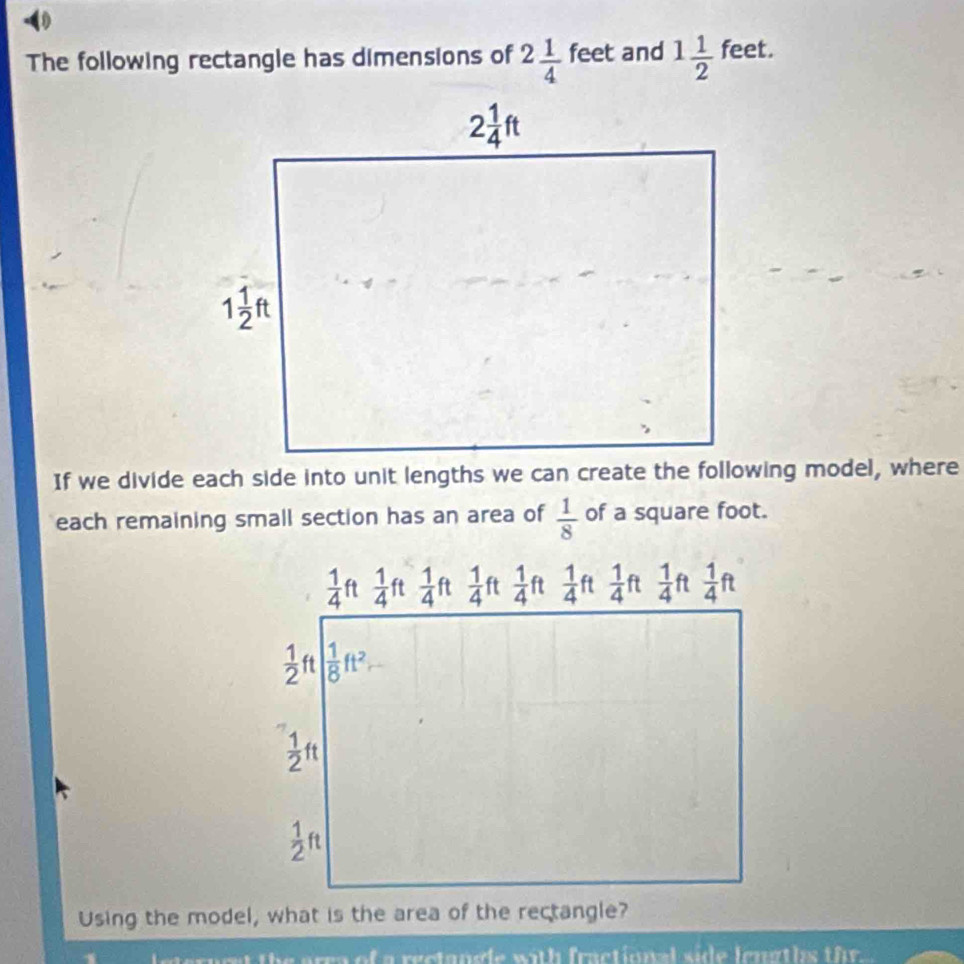 The following rectangle has dimensions of 2 1/4  feet and 1 1/2  feet.
If we divide each side into unit lengths we can create the following model, where
each remaining small section has an area of  1/8  of a square foot.
 1/4  i  1/4  ft  1/4  ft  1/4  ft  1/4  ft  1/4  ft  1/4  ft  1/4  ft  1/4 ft
 1/2  ft  1/8 ft^2
 1/2 ft
 1/2 ft
Using the model, what is the area of the rectangle?
ae are of a rectange with fractional side lengths the .