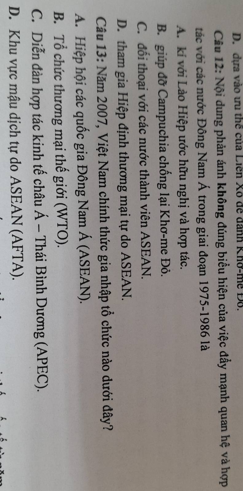 D. dựa vào ưu thể của Liễn Xô để danh Khở-mề Đỗ.
Câu 12: Nội dung phản ánh không đúng biểu hiện của việc đẩy mạnh quan hệ và hợp
tác với các nước Đông Nam Á trong giai đoạn 1975-1986 là
A. kí với Lào Hiệp ước hữu nghị và hợp tác.
B. giúp đỡ Campuchia chống lại Khơ-me Đỏ.
C. đối thoại với các nước thành viên ASEAN.
D. tham gia Hiệp định thương mại tự do ASEAN.
Câu 13: Năm 2007, Việt Nam chính thức gia nhập tổ chức nào dưới đây?
A. Hiệp hội các quốc gia Đông Nam Á (ASEAN).
B. Tổ chức thương mại thế giới (WTO).
C. Diễn đàn hợp tác kinh tế châu Á - Thái Bình Dương (APEC).
D. Khu vực mậu dịch tự do ASEAN (AFTA).
