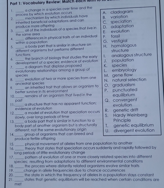 Vocabulary Review: Match each fell
1. _a change in a species over time and the
process by which evolution occurs A. cladogram
2. _mechanism by which individuals have B. variation
inherited beneficial adaptations and can C. speciation
produce more offspring
3. _all of the individuals of a species that live in D. adaptation
the same are E. evolution
4. differences in physical traits of an individual F. fossil
within a population
5. __a body part that is similar in structure on H. homologous G. vestigial
different organisms but performs different
functions structure
6. _the branch of biology that studies the early 1. analogous structure
development of a species; evidence of evolution J. population
7. _a diagram that displays proposed K. species
evolutionary relationships among a group of L. embryology
species M. gene flow
8. _evolution of two or more species from one N. natural selection
ancestral species
9. _an inherited trait that allows an organism to O. gradualism
better survive in its environment P. punctuated
10._ remains of an organism that lived in the equilibrium
past
11._ a structure that has no apparent function; Q. convergent evolution
evidence of evolution
12._ a model of evolution that speciation occurs R. genetic drift
slowly, over long periods of time S. Hardy Weinberg
13._ a body part that is similar in function to a Principle
body part of another organism but is structurally T. genetic equilibrium
different; not the same evolutionary origin
14._ group of organisms that can breed and U. divergent evolution
produce fertile offspring
15._ physical movement of alleles from one population to another
16. _theory that states that speciation occurs suddenly and rapidly followed by
long periods of little evolutionary change
17._ pattern of evolution of one or more closely related species into different
species; resulting from adaptations to different environmental conditions
18._ the process where distantly related organisms evolve similar traits 
19._ change in allele frequencies due to chance occurrences
20._ the state in which the frequency of alleles in a population stays constant
21. _states that genetic equilibrium will be reached when certain conditions are
met