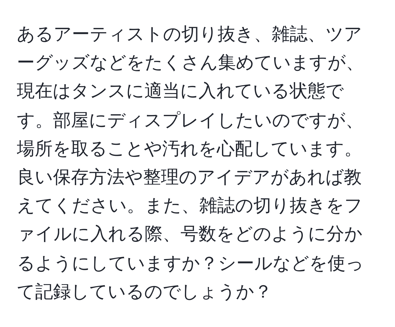 あるアーティストの切り抜き、雑誌、ツアーグッズなどをたくさん集めていますが、現在はタンスに適当に入れている状態です。部屋にディスプレイしたいのですが、場所を取ることや汚れを心配しています。良い保存方法や整理のアイデアがあれば教えてください。また、雑誌の切り抜きをファイルに入れる際、号数をどのように分かるようにしていますか？シールなどを使って記録しているのでしょうか？