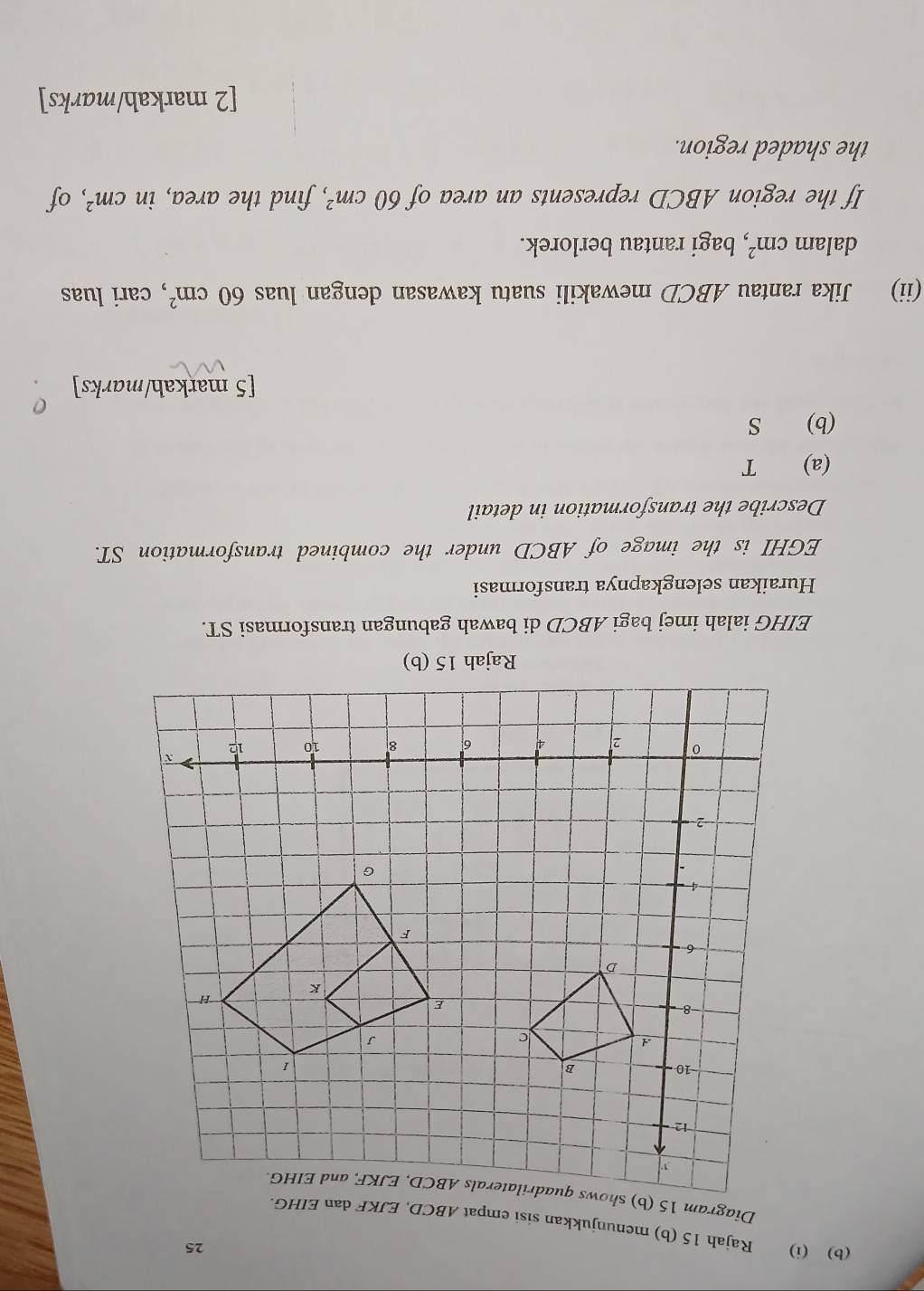 25 
(b) (i) Rajah 15 (b) menunjukkan sisi empat ABCD, 
Diagram 
Rajah 15 (b) 
EIHG ialah imej bagi ABCD di bawah gabungan transformasi ST. 
Huraikan selengkapnya transformasi
EGHI is the image of ABCD under the combined transformation ST. 
Describe the transformation in detail 
(a) T 
(b) S
[5 markah/marks] 
(ii) Jika rantau ABCD mewakili suatu kawasan dengan luas 60cm^2 , cari luas 
dalam cm^2 , bagi rantau berlorek. 
If the region ABCD represents an area of 60cm^2 , find the area, in cm^2 , of 
the shaded region. 
[2 markah/marks]