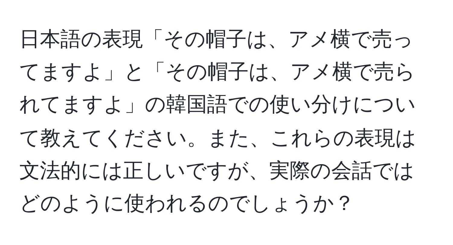 日本語の表現「その帽子は、アメ横で売ってますよ」と「その帽子は、アメ横で売られてますよ」の韓国語での使い分けについて教えてください。また、これらの表現は文法的には正しいですが、実際の会話ではどのように使われるのでしょうか？