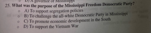 DJ A gövernor of Mississippi
25. What was the purpose of the Mississippi Freedom Democratic Party?
A) To support segregation policies
B) To challenge the all-white Democratic Party in Mississippi
C) To promote economic development in the South
D) To support the Vietnam War