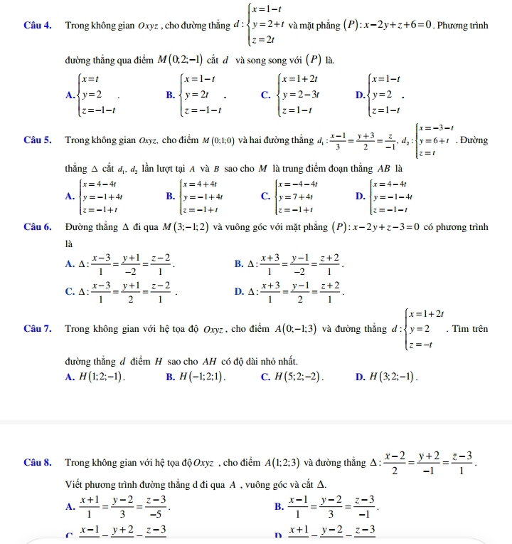 Trong không gian Oxyz , cho đường thẳng d:beginarrayl x=1-t y=2+t z=2tendarray. và mặt phẳng (P): x-2y+z+6=0. Phương trình
đường thẳng qua điểm M(0;2;-1) cắt đ và song song với (P) là
A. beginarrayl x=t y=2 z=-1-tendarray. . B. beginarrayl x=1-t y=2t z=-1-tendarray. . C. beginarrayl x=1+2t y=2-3t z=1-tendarray. D beginarrayl x=1-t y=2 z=1-tendarray.
Câu 5. Trong không gian Oxyz, cho điểm M(0;1;0) và hai đường thắng d_1: (x-1)/3 = (y+3)/2 = z/-1 .d_2:beginarrayl x=-3-t y=6+t z=tendarray.. Đường
thắng △ cdot atd ,d_2 lần lượt tại A và B sao cho M là trung điểm đoạn thẳng AB là
A. beginarrayl x=4-4t y=-1+4t z=-1+tendarray. B. beginarrayl x=4+4t y=-1+4t z=-1+tendarray. C. beginarrayl x=-4-4t y=7+4t z=-1+tendarray. D. beginarrayl x=4-4t y=-1-4t z=-1-tendarray.
Câu 6. Đường thắng △ di qua M(3;-1;2) và vuông góc với mặt phẳng (P): x-2y+z-3=0 có phương trình
là
A. △ : (x-3)/1 = (y+1)/-2 = (z-2)/1 . B. △ : (x+3)/1 = (y-1)/-2 = (z+2)/1 .
C. △ : (x-3)/1 = (y+1)/2 = (z-2)/1 . D. △ : (x+3)/1 = (y-1)/2 = (z+2)/1 .
Câu 7. Trong không gian với hệ tọa độ Oxyz, cho điểm A(0;-1;3) và đường thắng d:beginarrayl x=1+2t y=2 z=-tendarray.. Tìm trên
đường thẳng đ điểm H sao cho AH có độ dài nhỏ nhất.
A. H(1;2;-1). B. H(-1;2;1). C. H(5;2;-2). D. H(3;2;-1).
Câu 8. Trong không gian với hệ tọa độ Oxyz , cho điểm A(1;2;3) và đường thắng Δ :  (x-2)/2 = (y+2)/-1 = (z-3)/1 .
Viết phương trình đường thắng d đi qua A , vuông góc và cắt Δ.
A.  (x+1)/1 = (y-2)/3 = (z-3)/-5 .  (x-1)/1 = (y-2)/3 = (z-3)/-1 .
B.
frac x-1-frac y+2-frac z-3
n frac x+1-frac y-2-frac z-3