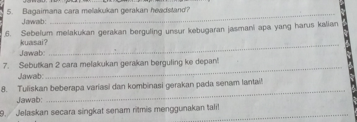 Bagaimana cara melakukan gerakan headstand? 
Jawab: 
_ 
6. Sebelum melakukan gerakan berguling unsur kebugaran jasmani apa yang harus kalian 
kuasai?_ 
Jawab: 
_ 
7. Sebutkan 2 cara melakukan gerakan berguling ke depan! 
Jawab: 
8. Tuliskan beberapa variasi dan kombinasi gerakan pada senam lantai! 
Jawab: 
_ 
9. Jelaskan secara singkat senam ritmis menggunakan tali!