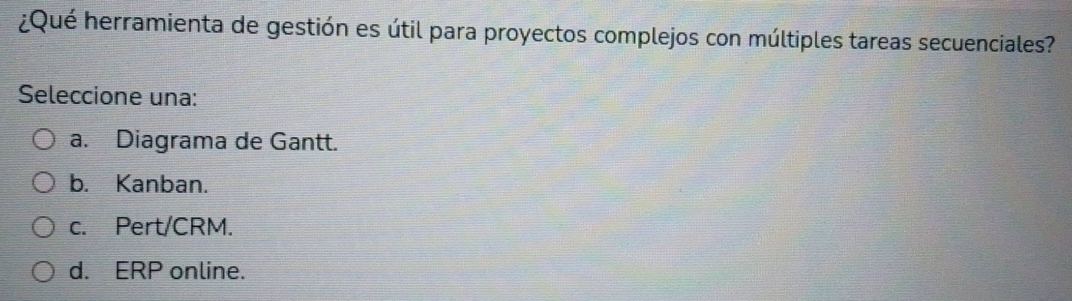 ¿Qué herramienta de gestión es útil para proyectos complejos con múltiples tareas secuenciales?
Seleccione una:
a. Diagrama de Gantt.
b. Kanban.
c. Pert/CRM.
d. ERP online.