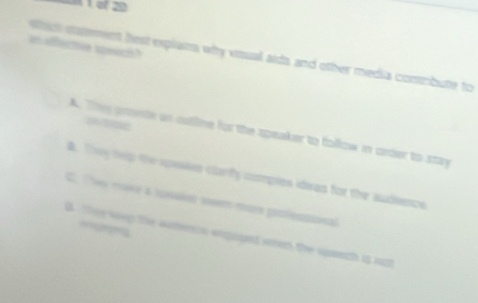 of 20
in offectve speech?
ttion satement hest explans why visual aids and other media conrbute to
A. They gronde an outline for the speaker to follow in order to szay
B. They tep the sposies clarfy compies idiran for the audience
C. The make & tonakss 1osm mars pitlostional
B Tee wep the samenco expaged sten the spsech is out