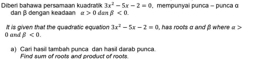 Diberi bahawa persamaan kuadratik 3x^2-5x-2=0 , mempunyai punca - punca α
dan β dengan keadaan alpha >0 dan beta <0</tex>. 
It is given that the quadratic equation 3x^2-5x-2=0 , has roots α and β where α >
0 and beta <0</tex>. 
a) Cari hasil tambah punca dan hasil darab punca. 
Find sum of roots and product of roots.