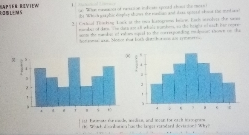 MAPTER REVIEW 1.! Statistical Literacy 
ROBLEMS (a) What measures of variation indicate spread about the mean? 
(b) Which graphic display shows the median and data spread about the median? 
2.| Critical Thinking Look at the two histograms below. Each involves the same 
number of data. The data are all whole numbers, so the height of each bar repre- 
sents the number of values equal to the corresponding midpoint shown on the 
horizontal axis. Notice that both distributions are symmetric. 
(i) 
(a) Estimate the mode, median, and mean for each histogram. 
(b) Which distribution has the larger standard deviation? Why?