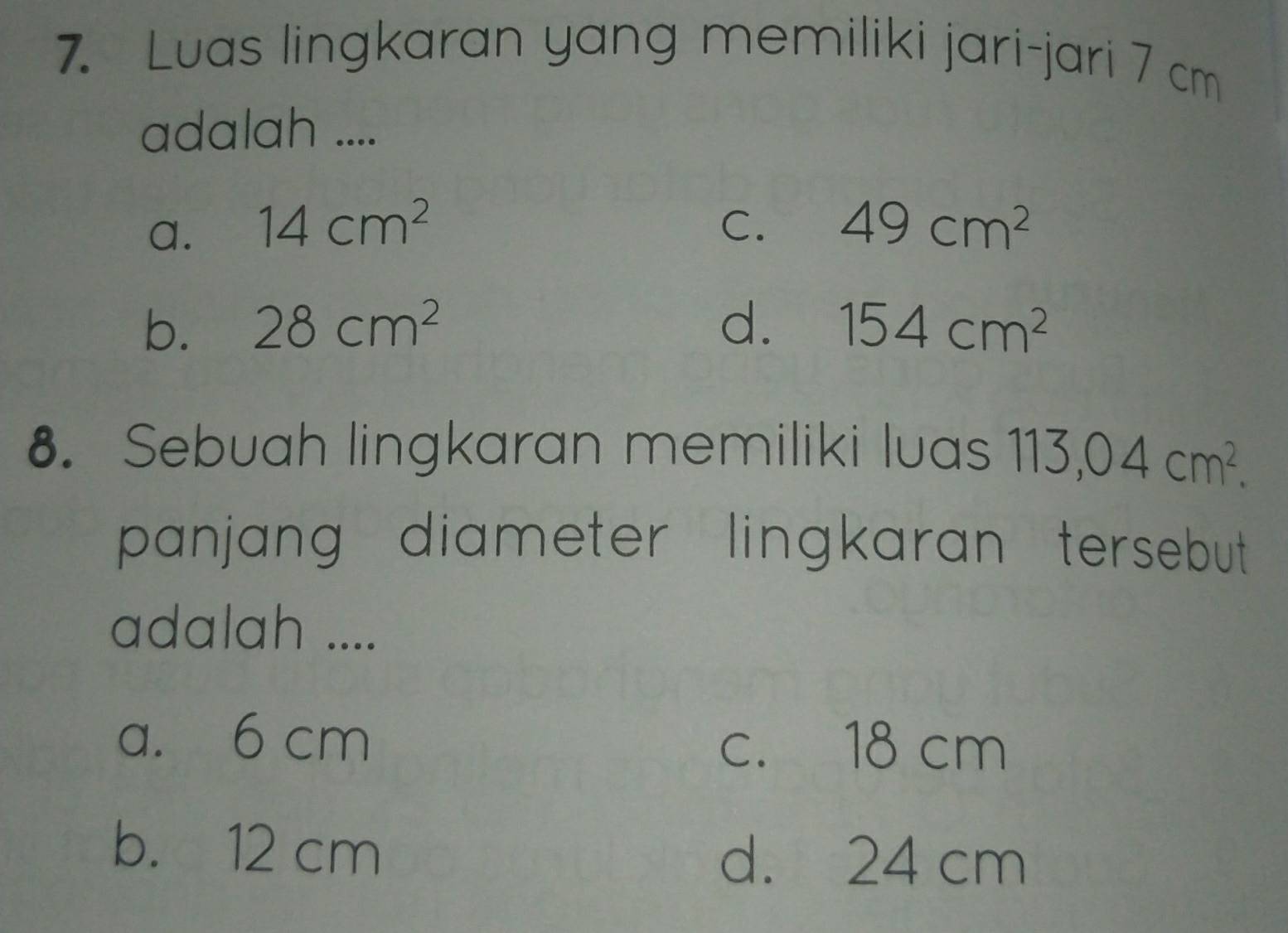 Luas lingkaran yang memiliki jari-jari 7 cm
adalah ....
a. 14cm^2 C. 49cm^2
b. 28cm^2 d. 154cm^2
8. Sebuah lingkaran memiliki luas 113,04cm^2. 
panjang diameter lingkaran tersebut .
adalah ....
a. 6 cm
c. 18 cm
b. 12 cm
d. 24 cm