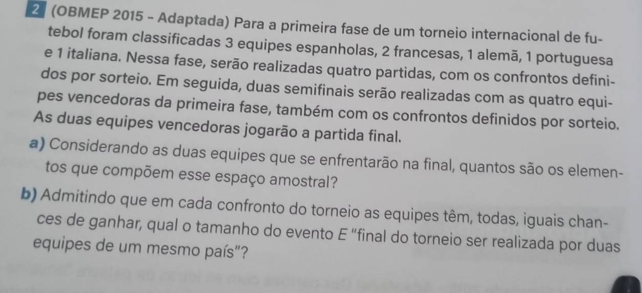 2 (OBMEP 2015 - Adaptada) Para a primeira fase de um torneio internacional de fu- 
tebol foram classificadas 3 equipes espanholas, 2 francesas, 1 alemã, 1 portuguesa 
e 1 italiana. Nessa fase, serão realizadas quatro partidas, com os confrontos defini- 
dos por sorteio. Em seguida, duas semifinais serão realizadas com as quatro equi- 
pes vencedoras da primeira fase, também com os confrontos definidos por sorteio. 
As duas equipes vencedoras jogarão a partida final. 
a) Considerando as duas equipes que se enfrentarão na final, quantos são os elemen- 
tos que compõem esse espaço amostral? 
b) Admitindo que em cada confronto do torneio as equipes têm, todas, iguais chan- 
ces de ganhar, qual o tamanho do evento E “final do torneio ser realizada por duas 
equipes de um mesmo país"?