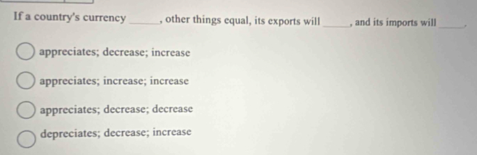 If a country's currency _, other things equal, its exports will _, and its imports will _。
appreciates; decrease; increase
appreciates; increase; increase
appreciates; decrease; decrease
depreciates; decrease; increase