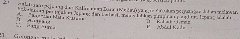 ng bersfrat pon t 
22. Salah satu pejuang dari Kalimantan Barat (Meliau) yang melakukan perjuangan dalam melawan
kekejaman penjajahan Jepang dan berhasil mengalahkan pimpinan panglima Jepang adalah ....
A. Pangeran Nata Kusuma
B. Aliayang D. Rahadi Osman
C. Pang Suma
E. Abdul Kadir
3. Golongan muda I