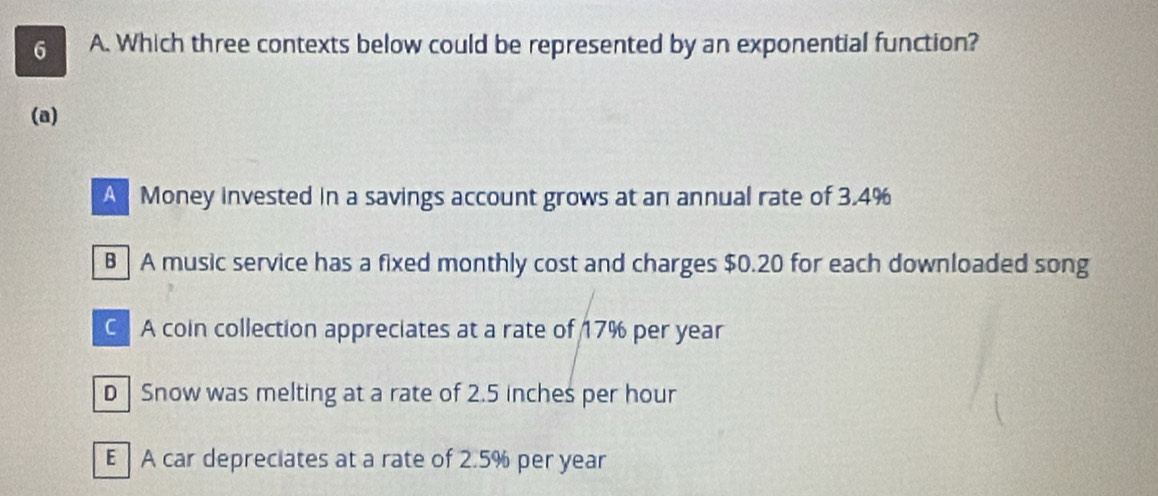 Which three contexts below could be represented by an exponential function?
(a)
A Money invested in a savings account grows at an annual rate of 3.4%
B A music service has a fixed monthly cost and charges $0.20 for each downloaded song
C A coin collection appreciates at a rate of 17% per year
D Snow was melting at a rate of 2.5 inches per hour
E A car depreciates at a rate of 2.5% per year