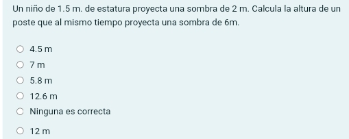 Un niño de 1.5 m. de estatura proyecta una sombra de 2 m. Calcula la altura de un
poste que al mismo tiempo proyecta una sombra de 6m.
4.5 m
7 m
5.8 m
12.6 m
Ninguna es correcta
12 m