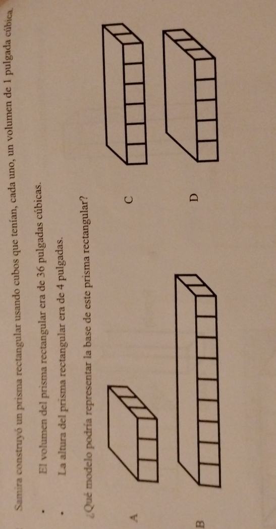 Samira construyó un prisma rectangular usando cubos que tenían, cada uno, un volumen de 1 pulgada cúbica.
El volumen del prisma rectangular era de 36 pulgadas cúbicas.
La altura del prisma rectangular era de 4 pulgadas.
¿Qué modelo podría representar la base de este prisma rectangular?
A
C
B
D