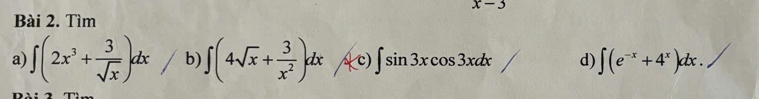 x-3
Bài 2. Tìm 
a) ∈t (2x^3+ 3/sqrt(x) )dx b) ∈t (4sqrt(x)+ 3/x^2 )dx (c) ∈t sin 3xcos 3xdx d) ∈t (e^(-x)+4^x)dx.