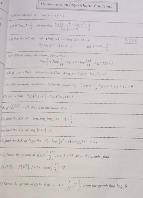 Homework on logarithmic functions
(1) Find the S.S. of : lo 8_2(x-1)^2=2
(2)  log _32= 1/2  , Prove that frac log (3x-2)+log _2x^2log _3(2x+1)= 5/2 
(3) find the S.S. of : (a) (log _3x)^2-8log _3x+15=0
(b) log _3(3^x-8)=2-x (c) 5^(2n+(n+2))= 1/5 
(4) without using calculator , Prove that :
3log  5/2 +2log  7/13 +log 5.2-log  245/13 -log 0.125=1
(5) if xy=9sqrt(3) , Then Prove That : 4log _3x+3log _3y-log _3x^2y=5
_
(6)without using calculator . Solve the following : 2log x- 1/2 log (x^2+4x+4)=0
(7) Prove that . log _3(log _3x^3)-log _3(log _3x)=1
(8) if sqrt(x^(log sqrt x))=10 , then find the value of x .
(9) find the S.S. of : log _xlog _2log _3(4x-3)= 1/3 
10) find the S.S. of log _2|x+7|=3
11) find the S.S. of log _2(9x+5)-log _2(x^2-1)=log _636x>1
(12) Draw the graph of f(x)=( 1/2 )^x,x∈ [-4.3] , from the graph , find:
f(-2.5),f(sqrt[4](2)) , find x when ( 1/2 )^x=7
3) Draw the graph of f(x)=log _3x,x∈ [ 1/27 ,27] , from the graph find log _36