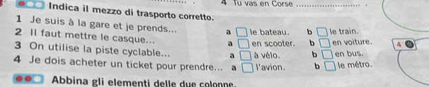 Tu vas en Corse_
Indica il mezzo di trasporto corretto.
1 Je suis à la gare et je prends... a □ le bateau. b □ le train.
2 II faut mettre le casque... a □ en scooter. b □ 
3 On utilise la piste cyclable... a □ à vélo. b □ en voiture. a
en bus.
4 Je dois acheter un ticket pour prendre... a □ I'avion. b □ le métro.
Abbina gli elementi delle due colonne.