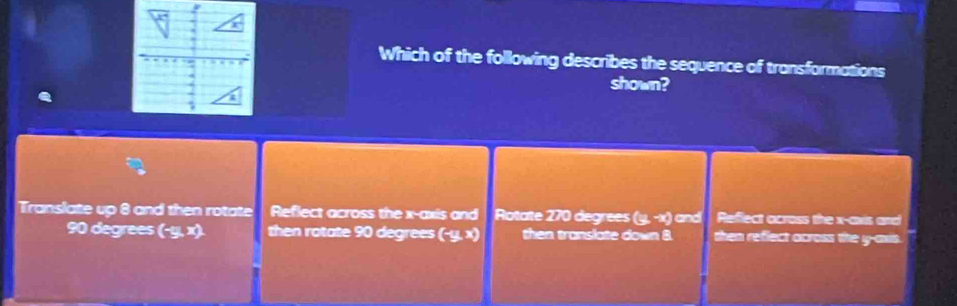 Which of the following describes the sequence of transformations
shown?
Translate up 8 and then rotate Reflect across the x-axis and Rotate 270 degrees (y,-x) and Reflect across the x-axis and
90 degrees (-y,x) then rotate 90 degrees (-y,x) then translate down 8. then refect across the y -awis.