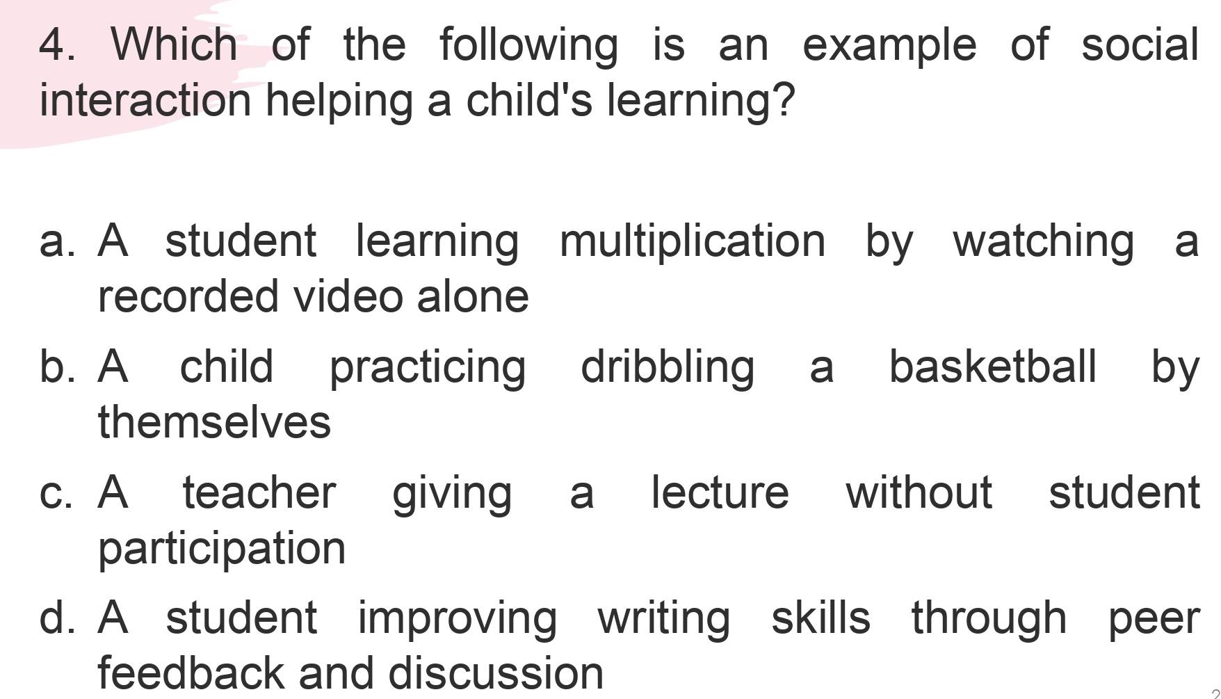 Which of the following is an example of social
interaction helping a child's learning?
a. A student learning multiplication by watching a
recorded video alone
b. A child practicing dribbling a basketball by
themselves
c. A teacher giving a lecture without student
participation
d. A student improving writing skills through peer
feedback and discussion