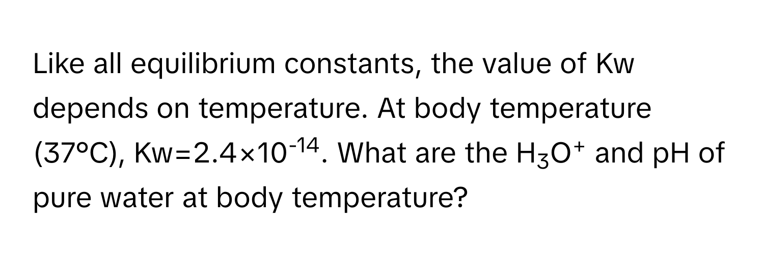 Like all equilibrium constants, the value of Kw depends on temperature. At body temperature (37°C), Kw=2.4×10-14. What are the H3O+ and pH of pure water at body temperature?