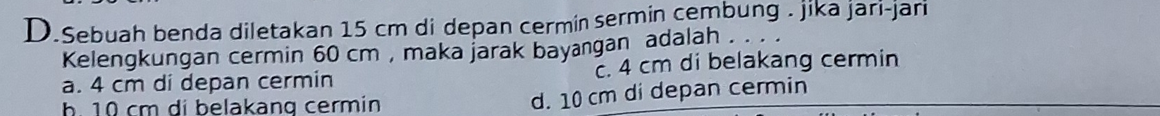 Sebuah benda diletakan 15 cm di depan cermin sermin cembung . jika jari-jari
Kelengkungan cermin 60 cm , maka jarak bayangan adalah . . . .
a. 4 cm di depan cermin. 4 cm di belakang cermin
h. 10 cm di belakang cermin
d. 10 cm di depan cermin