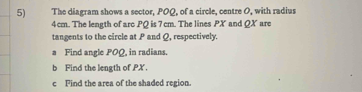 The diagram shows a sector, POQ, of a circle, centre O, with radius
4cm. The length of arc PQ is 7 cm. The lines PX and QX are 
tangents to the circle at P and Q, respectively. 
a Find angle POQ, in radians. 
b Find the length of PX. 
c Find the area of the shaded region.