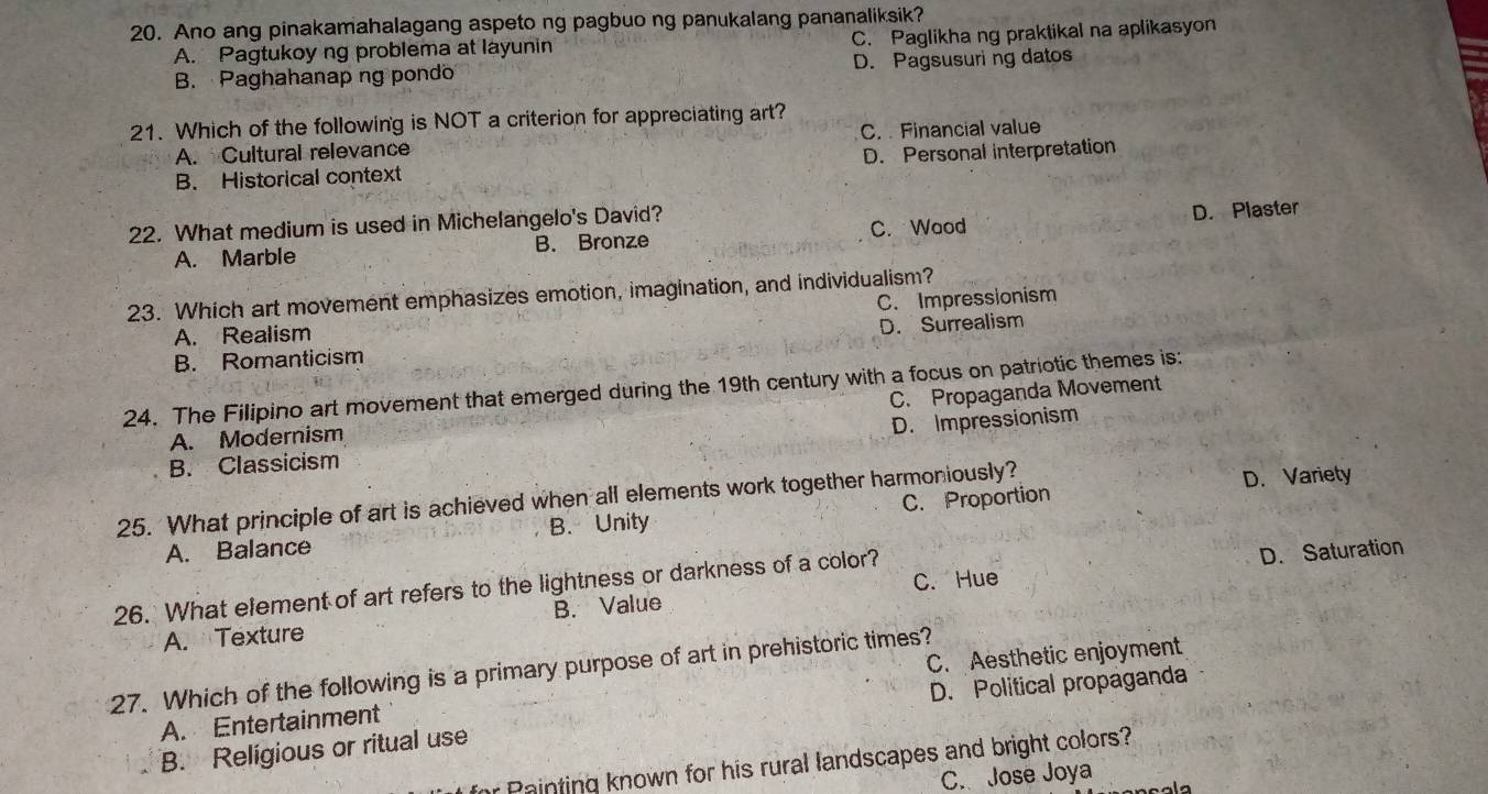 Ano ang pinakamahalagang aspeto ng pagbuo ng panukalang pananaliksik?
A. Pagtukoy ng problema at layunin C. Paglikha ng praktikal na aplikasyon
B. Paghahanap ng pondo D. Pagsusuring datos
21. Which of the following is NOT a criterion for appreciating art?
A. Cultural relevance C. Financial value
B. Historical context D. Personal interpretation
22. What medium is used in Michelangelo's David?
A. Marble B. Bronze C. Wood D. Plaster
23. Which art movement emphasizes emotion, imagination, and individualism?
C. Impressionism
A. Realism
B. Romanticism D. Surrealism
24. The Filipino art movement that emerged during the 19th century with a focus on patriotic themes is:
C. Propaganda Movement
A. Modernism
B. Classicism D. Impressionism
25. What principle of art is achieved when all elements work together harmoniously?
D. Variety
A. Balance B. Unity C. Proportion
C. Hue D. Saturation
26. What element of art refers to the lightness or darkness of a color?
A. Texture B. Value
C. Aesthetic enjoyment
27. Which of the following is a primary purpose of art in prehistoric times?
D. Political propaganda
A. Entertainment
B. Religious or ritual use
r Painting known for his rural landscapes and bright colors?
C. Jose Joya