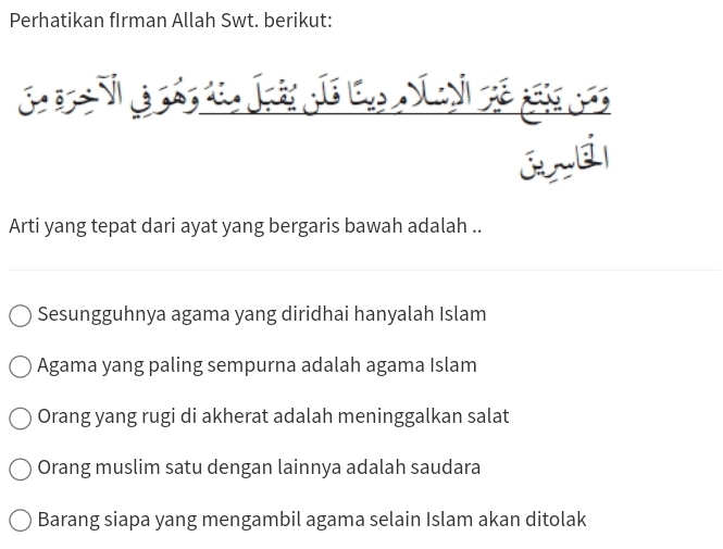 Perhatikan fIrman Allah Swt. berikut:
and
Arti yang tepat dari ayat yang bergaris bawah adalah ..
Sesungguhnya agama yang diridhai hanyalah Islam
Agama yang paling sempurna adalah agama Islam
Orang yang rugi di akherat adalah meninggalkan salat
Orang muslim satu dengan lainnya adalah saudara
Barang siapa yang mengambil agama selain Islam akan ditolak