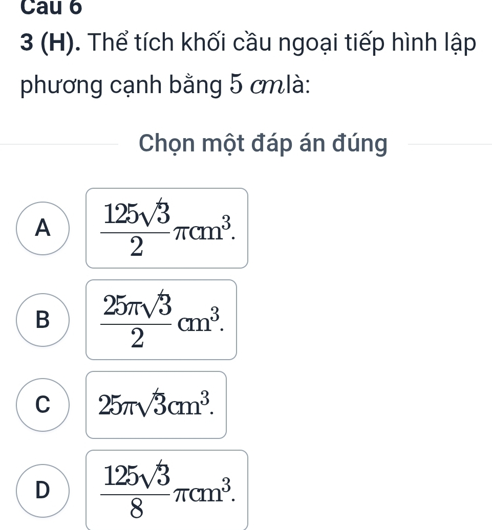 Cau 6
3 (H). Thể tích khối cầu ngoại tiếp hình lập
phương cạnh bằng 5 cmlà :
Chọn một đáp án đúng
A  125sqrt(3)/2 π cm^3.
B  25π sqrt(3)/2 cm^3.
C 25π sqrt(3)cm^3.
D  125sqrt(3)/8 π cm^3.